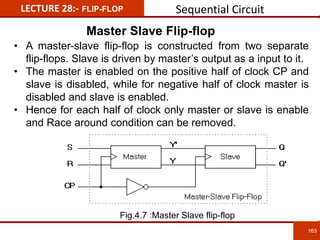163
163
LECTURE 28:- FLIP-FLOP
Master Slave Flip-flop
• A master-slave flip-flop is constructed from two separate
flip-flops. Slave is driven by master’s output as a input to it.
• The master is enabled on the positive half of clock CP and
slave is disabled, while for negative half of clock master is
disabled and slave is enabled.
• Hence for each half of clock only master or slave is enable
and Race around condition can be removed.
Sequential Circuit
Fig.4.7 :Master Slave flip-flop
 