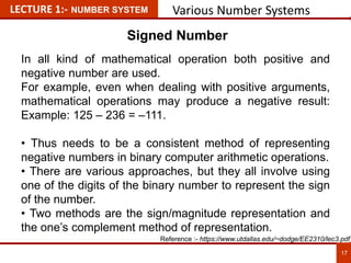 LECTURE 1:- NUMBER SYSTEM Various Number Systems
Signed Number
In all kind of mathematical operation both positive and
negative number are used.
For example, even when dealing with positive arguments,
mathematical operations may produce a negative result:
Example: 125 – 236 = –111.
• Thus needs to be a consistent method of representing
negative numbers in binary computer arithmetic operations.
• There are various approaches, but they all involve using
one of the digits of the binary number to represent the sign
of the number.
• Two methods are the sign/magnitude representation and
the one’s complement method of representation. 17
17
Reference :- https://www.utdallas.edu/~dodge/EE2310/lec3.pdf
 