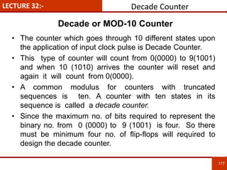 LECTURE 32:-
177
177
• The counter which goes through 10 different states upon
the application of input clock pulse is Decade Counter.
• This type of counter will count from 0(0000) to 9(1001)
and when 10 (1010) arrives the counter will reset and
again it will count from 0(0000).
• A common modulus for counters with truncated
sequences is ten. A counter with ten states in its
sequence is called a decade counter.
• Since the maximum no. of bits required to represent the
binary no. from 0 (0000) to 9 (1001) is four. So there
must be minimum four no. of flip-flops will required to
design the decade counter.
Decade Counter
Decade or MOD-10 Counter
 