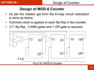 186
LECTURE 34:-
T2 T1 T0
Q2’ Q1’ Q0’
CLK
Q2 Q1 Q0
• As per the relation get from the K-map circuit realization
is done as below-
• Common clock is applied to each flip flop in the counter.
• 3 T- flip flop , 3 AND gates and 1 OR gate is required.
Design of Counter
Design of MOD-6 Counter
Fig.4.26 :MOD-6 Counter
 