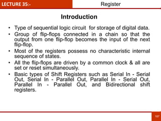 LECTURE 35:- Register
187
187
Introduction
• Type of sequential logic circuit for storage of digital data.
• Group of flip-flops connected in a chain so that the
output from one flip-flop becomes the input of the next
flip-flop.
• Most of the registers possess no characteristic internal
sequence of states.
• All the flip-flops are driven by a common clock & all are
set or reset simultaneously.
• Basic types of Shift Registers such as Serial In - Serial
Out, Serial In - Parallel Out, Parallel In - Serial Out,
Parallel In - Parallel Out, and Bidirectional shift
registers.
 
