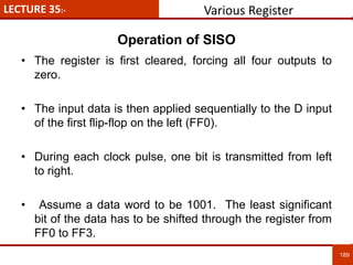 LECTURE 35:-
189
189
• The register is first cleared, forcing all four outputs to
zero.
• The input data is then applied sequentially to the D input
of the first flip-flop on the left (FF0).
• During each clock pulse, one bit is transmitted from left
to right.
• Assume a data word to be 1001. The least significant
bit of the data has to be shifted through the register from
FF0 to FF3.
Operation of SISO
Various Register
 