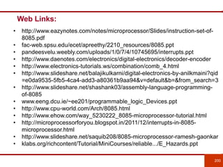 Web Links:
200
• http://www.eazynotes.com/notes/microprocessor/Slides/instruction-set-of-
8085.pdf
• fac-web.spsu.edu/ecet/apreethy/2210_resources/8085.ppt
• pandeesvelu.weebly.com/uploads/1/0/7/4/10745695/interrupts.ppt
• http://www.daenotes.com/electronics/digital-electronics/decoder-encoder
• http://www.electronics-tutorials.ws/combination/comb_4.html
• http://www.slideshare.net/balajikulkarni/digital-electronics-by-anilkmaini?qid
=e0da9535-5fb5-4ca4-add3-a80361b9aa94&v=default&b=&from_search=3
• http://www.slideshare.net/shashank03/assembly-language-programming-
of-8085
• www.eeng.dcu.ie/~ee201/programmable_logic_Devices.ppt
• http://www.cpu-world.com/Arch/8085.html
• http://www.ehow.com/way_5230222_8085-microprocessor-tutorial.html
• http://microprocessorforyou.blogspot.in/2011/12/interrupts-in-8085-
microprocessor.html
• http://www.slideshare.net/saquib208/8085-microprocessor-ramesh-gaonkar
• klabs.org/richcontent/Tutorial/MiniCourses/reliable.../E_Hazards.ppt
 