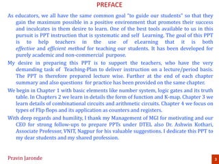 PREFACE
As educators, we all have the same common goal “to guide our students” so that they
gain the maximum possible in a positive environment that promotes their success
and inculcates in them desire to learn. One of the best tools available to us in this
pursuit is PPT instruction that is systematic and self Learning. The goal of this PPT
is to help teachers in the use of eLearning that it is both
effective and efficient method for teaching our students. It has been developed for
purely academic and non-commercial purpose.
My desire in preparing this PPT is to support the teachers, who have the very
demanding task of Teaching-Plan to deliver instruction on a lecture/period basis.
The PPT is therefore prepared lecture wise. Further at the end of each chapter
summary and also questions for practice has been provided on the same chapter.
We begin in Chapter 1 with basic elements like number system, logic gates and its truth
table. In Chapters 2 we learn in details the form of function and K-map. Chapter 3 we
learn details of combinational circuits and arithmetic circuits. Chapter 4 we focus on
types of Flip flops and its application as counters and registers.
With deep regards and humility, I thank my Management of MGI for motivating and our
CEO for strong follow-ups to prepare PPTs under DTEL also Dr. Ashwin Kothari,
Associate Professor, VNIT, Nagpur for his valuable suggestions. I dedicate this PPT to
my dear students and my shared profession.
3Pravin Jaronde
 