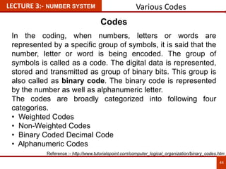 Various Codes
44
LECTURE 3:- NUMBER SYSTEM
Codes
In the coding, when numbers, letters or words are
represented by a specific group of symbols, it is said that the
number, letter or word is being encoded. The group of
symbols is called as a code. The digital data is represented,
stored and transmitted as group of binary bits. This group is
also called as binary code. The binary code is represented
by the number as well as alphanumeric letter.
The codes are broadly categorized into following four
categories.
• Weighted Codes
• Non-Weighted Codes
• Binary Coded Decimal Code
• Alphanumeric Codes
Reference :- http://www.tutorialspoint.com/computer_logical_organization/binary_codes.htm
 
