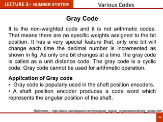 Various Codes
49
LECTURE 3:- NUMBER SYSTEM
Gray Code
It is the non-weighted code and it is not arithmetic codes.
That means there are no specific weights assigned to the bit
position. It has a very special feature that, only one bit will
change each time the decimal number is incremented as
shown in fig. As only one bit changes at a time, the gray code
is called as a unit distance code. The gray code is a cyclic
code. Gray code cannot be used for arithmetic operation.
Application of Gray code
• Gray code is popularly used in the shaft position encoders.
• A shaft position encoder produces a code word which
represents the angular position of the shaft.
Reference :- http://www.tutorialspoint.com/computer_logical_organization/binary_codes.htm
 