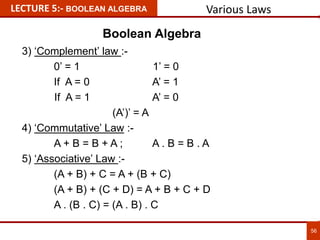 3) ‘Complement’ law :-
0’ = 1 1’ = 0
If A = 0 A’ = 1
If A = 1 A’ = 0
(A’)’ = A
4) ‘Commutative’ Law :-
A + B = B + A ; A . B = B . A
5) ‘Associative’ Law :-
(A + B) + C = A + (B + C)
(A + B) + (C + D) = A + B + C + D
A . (B . C) = (A . B) . C
LECTURE 5:- BOOLEAN ALGEBRA
56
Various Laws
Boolean Algebra
 