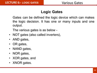 Logic Gates
Gates can be defined the logic device which can makes
the logic decision. It has one or many inputs and one
output.
The various gates is as below -
• NOT gates (also called inverters),
• AND gates,
• OR gates,
• NAND gates,
• NOR gates,
• XOR gates, and
• XNOR gates.
LECTURE 6:- LOGIC GATES
60
Various Gates
 