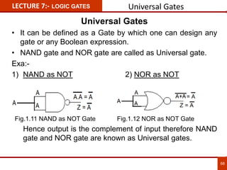 Universal Gates
• It can be defined as a Gate by which one can design any
gate or any Boolean expression.
• NAND gate and NOR gate are called as Universal gate.
Exa:-
1) NAND as NOT 2) NOR as NOT
Hence output is the complement of input therefore NAND
gate and NOR gate are known as Universal gates.
LECTURE 7:- LOGIC GATES
68
Universal Gates
Fig.1.11 NAND as NOT Gate Fig.1.12 NOR as NOT Gate
 