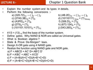 LECTURE 8:-
73
• Explain the number system and its types in details.
• Perform the following conversions :-
a) (320.72)10 → ( )8 → ( )2 b) (4B.2E)16 → ( )10 → ( )8
c) (27A5.3B)16 = (?)D d) (10110111) Gray = (?) Binary
e) (A3FE)H = (?)B f) (306.D)H = (?)B
g) (275)8 = (?)2 h) (673.124)8 = (?)2
i) (101101.10101)2 = (?)10 j) (543.265)8 = (?)10
• 41/3 = (13) 10 find the base of the number system.
• Define gates. Why NAND & NOR are called as Universal gates.
• What is Boolean algebra ?
• State & Prove De-Morgan’s laws.
• Design X-OR gate using 4 NAND gate.
• Realize the function using NAND gate and NOR gate.
a) F = ABCD + AC’ D+ AB’C D’
b) F = A’BC’ + ABC’ + A’CD’
c) F = (A+B)(A+C’+D)(A+B’+C+D)
d) F = (A+B+C’+D)(A+B’+C’+D)(A+C+D)
Chapter 1 Question Bank
 