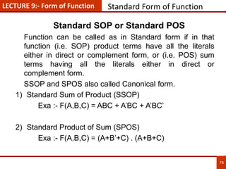 78
Standard Form of Function
Standard SOP or Standard POS
Function can be called as in Standard form if in that
function (i.e. SOP) product terms have all the literals
either in direct or complement form, or (i.e. POS) sum
terms having all the literals either in direct or
complement form.
SSOP and SPOS also called Canonical form.
1) Standard Sum of Product (SSOP)
Exa :- F(A,B,C) = ABC + A’BC + A’BC’
2) Standard Product of Sum (SPOS)
Exa :- F(A,B,C) = (A+B’+C) . (A+B+C)
LECTURE 9:- Form of Function
 