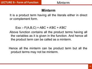 79
Minterm
Minterm
It is a product term having all the literals either in direct
or complement form.
Exa :- F(A,B,C) = ABC + A’BC + A’BC’
Above function contains all the product terms having all
the variables as it is given in the function. And hence all
the product term can be called as a minterm.
Hence all the minterm can be product term but all the
product terms may not be minterm.
LECTURE 9:- Form of Function
 