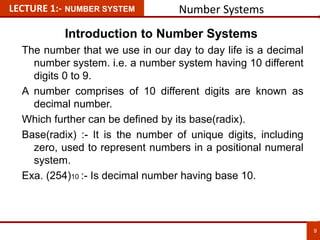 LECTURE 1:- NUMBER SYSTEM Number Systems
The number that we use in our day to day life is a decimal
number system. i.e. a number system having 10 different
digits 0 to 9.
A number comprises of 10 different digits are known as
decimal number.
Which further can be defined by its base(radix).
Base(radix) :- It is the number of unique digits, including
zero, used to represent numbers in a positional numeral
system.
Exa. (254)10 :- Is decimal number having base 10.
9
9
Introduction to Number Systems
 