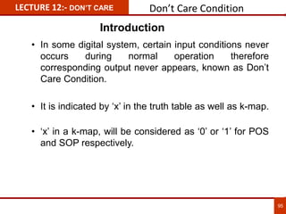 LECTURE 12:- DON’T CARE Don’t Care Condition
95
• In some digital system, certain input conditions never
occurs during normal operation therefore
corresponding output never appears, known as Don’t
Care Condition.
• It is indicated by ‘x’ in the truth table as well as k-map.
• ‘x’ in a k-map, will be considered as ‘0’ or ‘1’ for POS
and SOP respectively.
Introduction
 