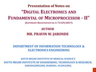 1
DEPARTMENT OF INFORMATION TECHNOLOGY &
ELECTRONICS ENGINEERING
“DIGITAL ELECTRONICS AND
FUNDAMENTAL OF MICROPROCESSOR - II”
(COPYRIGHT REGISTRATION NO. L-71129/2017)
DATTA MEGHE INSTITUTE OF MEDICAL SCIENCE’S
DATTA MEGHE INSTITUTE OF ENGINEERING, TECHNOLOGY & RESEARCH,
SAWANGI(MEGHE), WARDHA. 442001(MS)
AUTHOR
MR. PRAVIN W. JARONDE
Presentation of Notes on
 