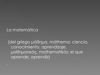 La matemática (del griego μάθημα, máthema: ciencia, conocimiento, aprendizaje, μαθηματικóς, mathematikós: el que aprende, aprendiz) .