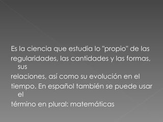 Es la ciencia que estudia lo "propio" de las regularidades, las cantidades y las formas, sus relaciones, así como su evolución en el tiempo. En español también se puede usar el término en plural: matemáticas