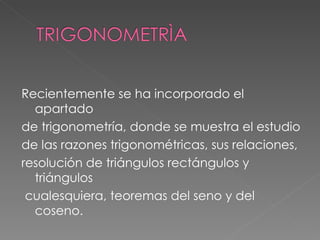Recientemente se ha incorporado el apartado de trigonometría, donde se muestra el estudio de las razones trigonométricas, sus relaciones, resolución de triángulos rectángulos y triángulos cualesquiera, teoremas del seno y del coseno.