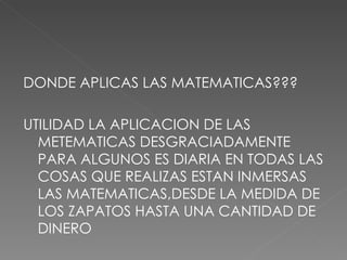 DONDE APLICAS LAS MATEMATICAS??? UTILIDAD LA APLICACION DE LAS METEMATICAS DESGRACIADAMENTE PARA ALGUNOS ES DIARIA EN TODAS LAS COSAS QUE REALIZAS ESTAN INMERSAS LAS MATEMATICAS,DESDE LA MEDIDA DE LOS ZAPATOS HASTA UNA CANTIDAD DE DINERO