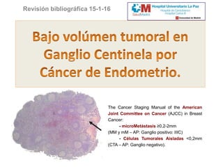 Revisión bibliográfica 15-1-16
The Cancer Staging Manual of the American
Joint Committee on Cancer (AJCC) in Breast
Cancer:
- microMetástasis ≥0,2-2mm
(MM y mM – AP: Ganglio positivo: IIIC)
- Células Tumorales Aisladas <0,2mm
(CTA – AP: Ganglio negativo).
 
