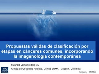 Propuestas válidas de clasificación por
etapas en cánceres comunes, incorporando
la imagenología contemporánea
Mauricio Lema Medina MD
Clínica de Oncología Astorga / Clínica SOMA - Medellín, Colombia
Cartagena – 08/2015
 