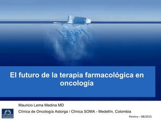 El futuro de la terapia farmacológica en
oncología
Mauricio Lema Medina MD
Clínica de Oncología Astorga / Clínica SOMA - Medellín, Colombia
Pereira – 08/2015
 