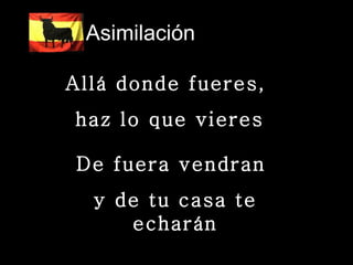 Asimilación  Allá donde fueres,  haz lo que vieres De fuera vendran  y de tu casa te echarán 