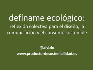 defíname ecológico:
reflexión colectiva para el diseño, la
comunicación y el consumo sostenible
@alvizlo
www.productordesostenibilidad.es
 