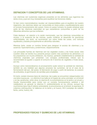 DEFNICION Y CONCEPTOS DE LAS VITAMINAS.
Las vitaminas son sustancias orgánicas presentes en los alimentos que ingerimos los
seres vivos y que son muy necesarias para equilibrar las funciones vitales.

Si bien como mencionábamos resultan ser imprescindibles para el equilibrio de nuestro
organismo, las vitaminas deben ser consumidas en dosis justas y equilibradamente para
el correcto funcionamiento del cuerpo. Como el cuerpo humano no puede sintetizar gran
parte de las vitaminas esenciales es que necesitamos consumirlas a partir de los
diferentes alimentos que las contienen.

Cabe destacar, en relación a lo recién mencionado, que las vitaminas consumidas en
exceso, o la ausencia de las mismas, puede conllevar al desarrollo de gravísimas
enfermedades, por tanto, se recomienda, por sobre todas las cosas, una nutrición
equilibrada y basada principalmente en alimentos naturales.

Mientras tanto, existe un nombre formal para designar el exceso de vitaminas y su
ausencia: hipervitaminosis y avitaminosis, respectivamente.

Las principales fuentes de vitaminas son los vegetales crudos y las frutas secas; ésta
cuestión debe ser tenida muy presente porque cuanto más cocinamos los alimentos o si
los preparamos con mucha antelación, los mismos, perderán notablemente la cantidad de
vitaminas originales que presentan. Los consejos profesionales indican que lo
recomendado es igualar o superar el consumo de 5 raciones de vegetales o frutas secas,
por día.

Aunque como mencionábamos el procesamiento suele reducir la cantidad de vitaminas,
también es una realidad que algunos procesos las aumentan, tal es el caso de la
fermentación del pan, del queso, la fabricación de yogur a partir de bacterias, la curación
de embutidos, la germinación de semillas para ensaladas.

En tanto, existen diversos tipos de vitaminas, las cuales se encuentran categorizadas con
una letra mayúscula…La vitamina A se halla en el hígado de varios animales, en el brócoli
y en las zanahorias, entre otros; la vitamina B, la encontraremos en la leche y en el pan y
resulta imprescindible para contar con un correcto funcionamiento cerebral y del
metabolismo en general; la vitamina C, preferentemente en los cítricos; aunque hay
muchísimos tipos más E (efecto antioxidante, la encontramos en el brócoli, la espinaca), D
(vitamina antirraquítica, la hallamos en la leche y el huevo), B12 (complejo de cobalto,
leche, carne, huevo), etc.




PROPIEDADES FISICAS Y QUIMICAS DE LAS VITAMINAS.
 