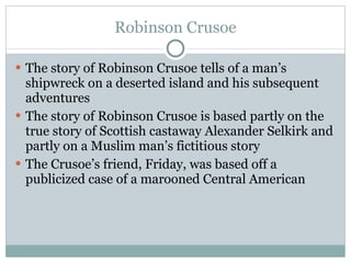 Robinson Crusoe The story of Robinson Crusoe tells of a man’s shipwreck on a deserted island and his subsequent adventures The story of Robinson Crusoe is based partly on the true story of Scottish castaway Alexander Selkirk and partly on a Muslim man’s fictitious story The Crusoe’s friend, Friday, was based off a publicized case of a marooned Central American 