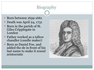 Biography  Born between 1659-1661 Death was April 24, 1731 Born in the parish of St. Giles Cripplegate in London Father worked as a tallow chandler (candle maker) Born as Daniel Foe, and added the de in front of his last name to make it sound aristocratic 