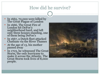 How did he survive? In 1665, 70,000 were killed by The Great Plague of London In 1666, The Great Fire of London hit DeFoe’s neighborhood hard, and left only three houses standing, one of them being DeFoe’s In 1667, a Dutch fleet attacked Chatham via the River Thames At the age of 13, his mother passed away In 1703, he witnessed The Great Storm, the only hurricane to make it across the Atlantic. The Great Storm took lives of 8,000 people. 