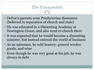 The Unexpected DeFoe’s parents were Presbyterian dissenters (believed in separation of church and state) He was educated in a Dissenting Academy at Newington Green, and also went to church there It was expected that he would become a dissenting minister, but instead entered the world of business As an salesman, he sold hosiery, general woolen goods, and wine Even though he was very good at his job, he was always in debt 