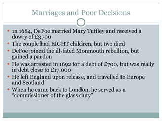Marriages and Poor Decisions 1n 1684, DeFoe married Mary Tuffley and received a dowry of £3700 The couple had EIGHT children, but two died DeFoe joined the ill-fated Monmouth rebellion, but gained a pardon He was arrested in 1692 for a debt of £700, but was really in debt close to £17,000 He left England upon release, and travelled to Europe and Scotland When he came back to London, he served as a “commissioner of the glass duty” 