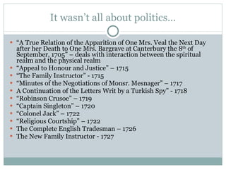 It wasn’t all about politics… “ A True Relation of the Apparition of One Mrs. Veal the Next Day after her Death to One Mrs. Bargrave at Canterbury the 8 th  of September, 1705” – deals with interaction between the spiritual realm and the physical realm “ Appeal to Honour and Justice” – 1715 “ The Family Instructor” - 1715 “ Minutes of the Negotiations of Monsr. Mesnager” – 1717 A Continuation of the Letters Writ by a Turkish Spy” - 1718 “ Robinson Crusoe” – 1719 “ Captain Singleton” – 1720 “ Colonel Jack” – 1722 “ Religious Courtship” – 1722 The Complete English Tradesman – 1726 The New Family Instructor - 1727 