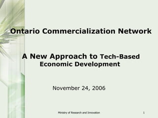 Ontario Commercialization Network A New Approach to  Tech-Based Economic Development  November 24, 2006 Ministry of Research and Innovation 