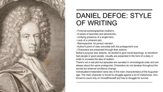 DANIEL DEFOE: STYLE
OF WRITING
- Fictional autobiographies (realism);
- A series of episodes and adventures;
- Unifying presence of a single hero;
- Lack of a coherent plot;
- Retrospective 1st person narrator;
- Author's point of view coincides with the protagonist's one;
- Characters are presented through their actions.
Defoe's purpose was didactic, he tended to give moral teachings, to transform
bad people in good people. Usually are presented in the form of a diary in
order to increase the idea of realism.
There's not a real plot but episodes are narrated in chronological order and are
always about the same protagonist. Characters do not develop throughout the
stories but external conditions change.
Individualism/materialism were two of the main characteristics pf the Augustan
age. The main character is forced to struggle against a lot of misfortunes, he's
forced to count only on himself/herself and has to struggle for survive
 