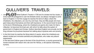 GULLIVER'S TRAVELS:
PLOT
• Jonathan Swift published Gulliver's Travels in 1726 and it's divided into four books, in
every book the protagonist is cast into fantastic lands, but always manages to come
back to England. In his first voyage he reaches the land of Lilliput, where the
inhabitants, the Lilliputians, are very tiny and mean, they are little people who have
giant ideas about themselves and their self importance. In the second book he lands
on the land of Brobdingnag, where the inhabitants are giants who make him feel a
Lilliputian, he becomes the king's pet, with whom he talks about the system of
government in England and Europe, Gulliver describes England very proudly, but the
king criticises his proudness because he's talking about injustices wars and poverty.
• In the third book he reaches the flying island of Laputa, where the inhabitants are
absent minded and immortal scientists and philosophers, who make very absurd
experiments.
In the last book Gulliver goes to the land of the Houyhnhnms, a country governed by
horses endowed with reason who rule over the Yahoos, a vile species resembling
humans.
 