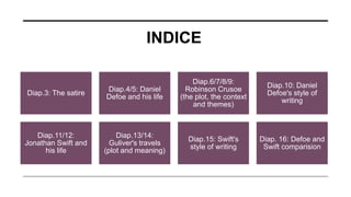 INDICE
Diap.3: The satire
Diap.4/5: Daniel
Defoe and his life
Diap.6/7/8/9:
Robinson Crusoe
(the plot, the context
and themes)
Diap.10: Daniel
Defoe's style of
writing
Diap.11/12:
Jonathan Swift and
his life
Diap.13/14:
Guliver's travels
(plot and meaning)
Diap.15: Swift's
style of writing
Diap. 16: Defoe and
Swift comparision
 