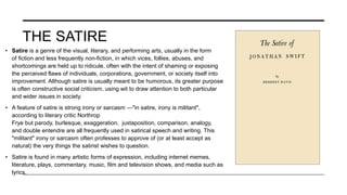 THE SATIRE
• Satire is a genre of the visual, literary, and performing arts, usually in the form
of fiction and less frequently non-fiction, in which vices, follies, abuses, and
shortcomings are held up to ridicule, often with the intent of shaming or exposing
the perceived flaws of individuals, corporations, government, or society itself into
improvement. Although satire is usually meant to be humorous, its greater purpose
is often constructive social criticism, using wit to draw attention to both particular
and wider issues in society.
• A feature of satire is strong irony or sarcasm —"in satire, irony is militant",
according to literary critic Northrop
Frye but parody, burlesque, exaggeration, juxtaposition, comparison, analogy,
and double entendre are all frequently used in satirical speech and writing. This
"militant" irony or sarcasm often professes to approve of (or at least accept as
natural) the very things the satirist wishes to question.
• Satire is found in many artistic forms of expression, including internet memes,
literature, plays, commentary, music, film and television shows, and media such as
lyrics.
 