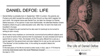 DANIEL DEFOE: LIFE
• Daniel Defoe is probably born in September 1660 in London. His parents are
Puritans and didn't accept the authority of the Church so they didn't register his
son's birth. His original name was Daniel Foe, but later he change it in Daniel
Defoe because, in his opinion it was more fashionable. He attended Newton Green
Academy where he got a solid education and, after that, he went into trade and
travelled in Europe.
Back in England he got married but he also went to bankrupt so he turned to
writing to earn money.
• Defoe wrote many treatises on commercial, economical and political subjects and
as a result of some of the opinions that he expressed, he was arrested and had to
spend time in prison. Then, the leader of the Tory party offered him a job as a
secret agent for the government and also helped him to set up his own journal
"The Review" on the condition that, in his writing he wouldn't attack the
government.
In the last years of his life he turned to write novel, in fact, was in 1719 that he
wrote his most known work: the novel "Robinson Crusoe".
He died in 1731.
 