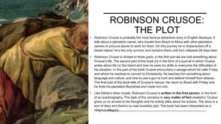 ROBINSON CRUSOE:
THE PLOT
• Robinson Crusoe is probably the most famous adventure story in English literature. It
tells about a plantation owner, who travels from Brazil to Africa with other plantation
owners to procure slaves to work for them. On this journey he is shipwrecked off a
desert island; he’s the only survivor and remains there until he’s released 28 days later.
• Robinson Crusoe is divided in three parts. In the first part we are told something about
Crusoe’s life. The second part of the book it’s in the form of a journal in which Crusoe
writes about life on the island and how he uses his skills to overcome the difficulties of
his situation. In this part of the book Crusoe encounters a savage whom he calls Friday
and whom he resolves to convert to Christianity. He teaches him something about
language and culture, and how to use a gun to hunt and defend himself from attacks.
The final part of the book tells of Crusoe’s rescue. He return to Brazil with Friday and
he finds his plantation flourished and made him rich.
• Like Defoe’s other novels, Robinson Crusoe is written in the first person, in the form
of an autobiography. The style of the narrative is very matter of fact (realistic): Crusoe
gives us no access to his thoughts and he mainly talks about his actions. The story is a
sort of diary and there’s no real novelistic plot. The book has been interpreted as a
religious allegory.
 
