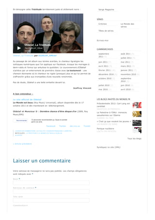 En témoigne cette Tristitude terriblement juste et drôlement noire :                             Serge Magazine




                                                                                                SÉRIES

                                                                                                 Critictoo                Le Monde des
                                                                                                                          séries

                                                                                                 Têtes de séries




                                                                                                Ecrivez-moi



                                                                                                GAMMARCHIVES

                                                                                                 septembre                août 2011 (5)
Oldelaf, La Tristitude par OLDELAF_Officiel
                                                                                                 2011 (5)
                                                                                                                          juillet 2011 (4)
Au passage de cet album aux teintes acerbes, le chanteur égratigne les                           juin 2011 (7)            mai 2011 (7)
soliloques numériques que l'on applique sur Facebook, évoque les mariages à
                                                                                                 avril 2011 (5)           mars 2011 (9)
demi-ratés et l'ennui qui ankylose le quotidien. Le couronnement d'Oldelaf
s'achève par un enterrement de première classe avec Le testament : une                           février 2011 (10)        janvier 2011 (7)
chanson étonnante où le chanteur ne rigole (presque) plus et qui lui permet de                   décembre 2010 (6)        novembre 2010 (6)
s'affranchir grâce aux trompettes d'une nouvelle renommée.
                                                                                                 octobre 2010 (3)         septembre
                                                                                                                          2010 (5)
Pas de doute, Oldelaf a une belle embellie devant lui.
                                                                                                 juillet 2010 (2)         juin 2010 (2)
                                                                         Jeof f r oy Vi ncent
                                                                                                 mai 2010 (1)             avril 2010 (6)

A bon entendeur :

Le si te of f i ci el de Ol del af                                                              LES BLOGS INVITÉS DU MONDE.FR
Le Monde est beau (Roy Music/ Universal), album disponible dès le 17                            Présidentielle 2012: Carl Lang est
octobre 2011 et dès maintenant en téléchargement.                                               candidat
                                                                                                DROITE(S) EXTRÊME(S)
Ol del af et Monsi eur D : Dernière chance d'être disque d'or (2009, Roy
                                                                                                La Palestine à l’ONU: menaces
Music/EMI)                                                                                      saoudiennes sur Obama
                                                                                                GUERRE OU PAIX
    Recommander      12 personnes recommandent ça. Soyez le premier
                     parmi vos amis.                                                            « C’est ça que veulent les jeunes »
                                                                                                UN MONDE DE SONS
                                        Facebook        Twitter       del.icio.us   Tumblr
                                                                                                Panique nucléaire
  LAISSER UN COMMENTAIRE • ACTUALITÉ • CHANSON FRANÇAISE • VARIÉTÉS                             L'ACTU EN PATATES
  MOTS-CLEFS : LA TRISTITUDE • LE MONDE EST BEAU • OLDELAF
  ALERTER

                                                                                                                                 Tous les blogs

« Article précèdent
                                                                                                Syndiquez ce site (XML)




Laisser un commentaire
Votre adresse de messagerie ne sera pas publiée. Les champs obligatoires
sont indiqués avec *

Nom *



Adr esse de contact *



Si te w eb



Com m entai r e
 