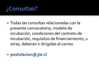  Todas las consultas relacionadas con la
presente convocatoria, modelo de
incubación, condiciones del contrato de
incubación, requisitos de financiamiento, u
otras, deberán ir dirigidas al correo
 postulacion@3ie.cl
 