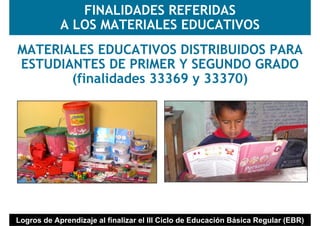 FINALIDADES REFERIDAS
            A LOS MATERIALES EDUCATIVOS
MATERIALES EDUCATIVOS DISTRIBUIDOS PARA
ESTUDIANTES DE PRIMER Y SEGUNDO GRADO
       (finalidades 33369 y 33370)




Logros de Aprendizaje al finalizar el III Ciclo de Educación Básica Regular (EBR)
 