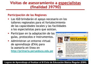 Visitas de asesoramiento a especialistas
                 (finalidad 39790)

   Participación de las Regiones
     Las IGD brindarán el apoyo necesario en los
     talleres regionales para el fortalecimiento
     de las capacidades locales y las facilidades
     a los especialistas para que asistan.
     Participan en la adaptación de las
     guías, protocolos e instrumentos.
     Administran un entorno virtual
     de aprendizaje (EVA) para
     la asesoría en línea en
      http://primaria.perueduca.edu.pe



Logros de Aprendizaje al finalizar el III Ciclo de Educación Básica Regular (EBR)
 