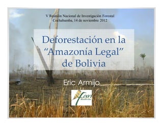 V Reunión Nacional de Investigación Forestal
    Cochabamba, 14 de noviembre 2012




Deforestación en la
“Amazonía Legal”
    de Bolivia
           Eric Armijo
 