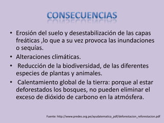 • Erosión del suelo y desestabilización de las capas
  freáticas ,lo que a su vez provoca las inundaciones
  o sequías.
• Alteraciones climáticas.
• Reducción de la biodiversidad, de las diferentes
  especies de plantas y animales.
• Calentamiento global de la tierra: porque al estar
  deforestados los bosques, no pueden eliminar el
  exceso de dióxido de carbono en la atmósfera.

             Fuente: http://www.predes.org.pe/ayudatematica_pdf/deforestacion_reforestacion.pdf
 
