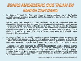 •   La riqueza Forestal del Perú, que talan en mayor cantidad es en la Región
    Amazónica, cuya ubicación geográfica facilita el acceso tanto de mercados del Atlántico
    como a los del Pacifico.

    -En La Sierra en cambio la Industria maderera no es tan importante pues las
    plantaciones forestales existentes están destinadas principalmente a los recursos como
    combustible (leña) para leña protección de laderas, y la fabricación de artesanía.
    Se estima que en esta zona la extensión de plantaciones forestales explotadas
    asciende solamente a 278,498 hectáreas, distribuidas entre Cajamarca (11%) Cuzco
    (21%) Junín (12%), Ancash (10%), y el 46% comprende entre la Amazonia Loreto
    ,Madre de Dios y Apurímac.

•   La tala en el Perú, se pierden 261,000 Hectáreas de tierras por año provocadas por la
    deforestación, las causas son la extrema pobreza rural..Con respecto a la Tala de
    Árboles en la costa Norte, es por las condiciones de pobreza que afectan a los Pueblos
    pues se dice que los obligaban Talar Árboles para la leña y carbón en perjuicio de los
                                            bosques.
    - En caso de las Zona Reservada de Tumbes , la depredación ilegal de zapotes es para
    insumo en la elaboración de artesanía .En tanto en Lambayeque, el Santuario de
    Bosques de Pomac, sufre invasión de 300 familias de Chota y Cutervo.
    - La tala Ilegal en el Norte proviene especialmente de las pollerías que utilizan la leña
    para la cocina, se estima que utilizan 87,000 mil toneladas de madera y las familia unas
    70,000 mil toneladas anuales.
                                           FUENTE: http://tala_arbol_peru.pe.inrena.com/taladearboles/id8.html
 