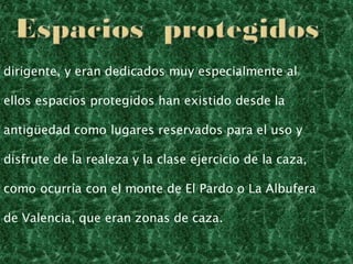 dirigente, y eran dedicados muy especialmente al
ellos espacios protegidos han existido desde la
antigüedad como lugares reservados para el uso y
disfrute de la realeza y la clase ejercicio de la caza,
como ocurría con el monte de El Pardo o La Albufera
de Valencia, que eran zonas de caza.
 